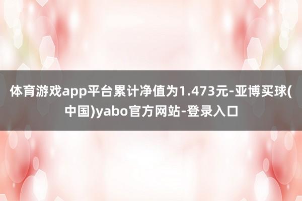 体育游戏app平台累计净值为1.473元-亚博买球(中国)yabo官方网站-登录入口