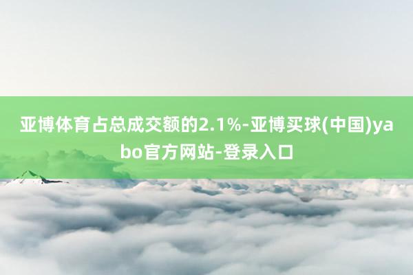 亚博体育占总成交额的2.1%-亚博买球(中国)yabo官方网站-登录入口