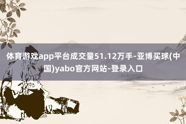 体育游戏app平台成交量51.12万手-亚博买球(中国)yabo官方网站-登录入口