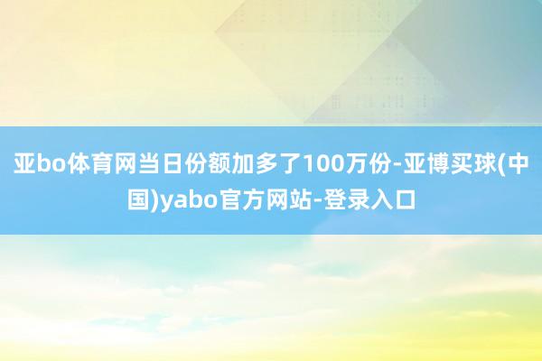 亚bo体育网当日份额加多了100万份-亚博买球(中国)yabo官方网站-登录入口