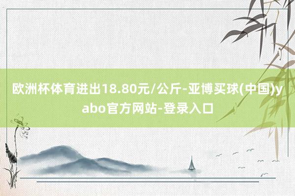 欧洲杯体育进出18.80元/公斤-亚博买球(中国)yabo官方网站-登录入口