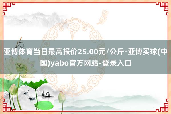 亚博体育当日最高报价25.00元/公斤-亚博买球(中国)yabo官方网站-登录入口