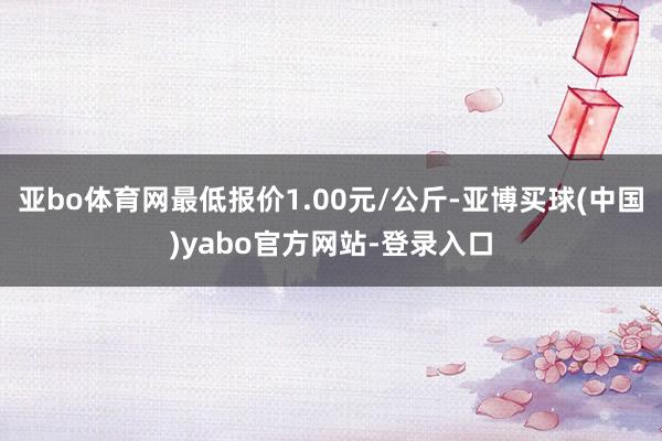 亚bo体育网最低报价1.00元/公斤-亚博买球(中国)yabo官方网站-登录入口
