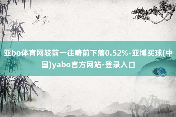 亚bo体育网较前一往畴前下落0.52%-亚博买球(中国)yabo官方网站-登录入口