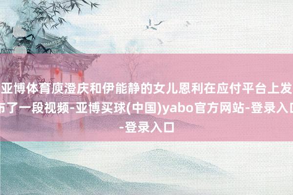 亚博体育庾澄庆和伊能静的女儿恩利在应付平台上发布了一段视频-亚博买球(中国)yabo官方网站-登录入口
