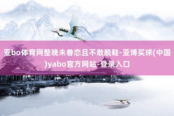 亚bo体育网整晚未眷恋且不敢脱鞋-亚博买球(中国)yabo官方网站-登录入口