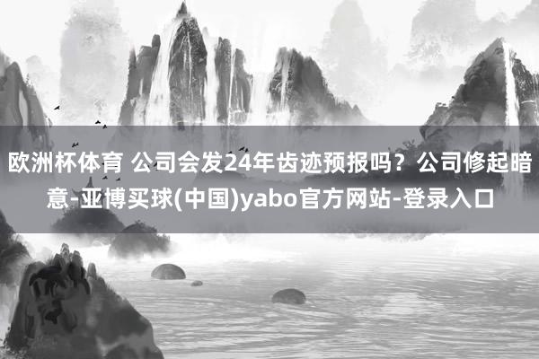 欧洲杯体育 公司会发24年齿迹预报吗？公司修起暗意-亚博买球(中国)yabo官方网站-登录入口