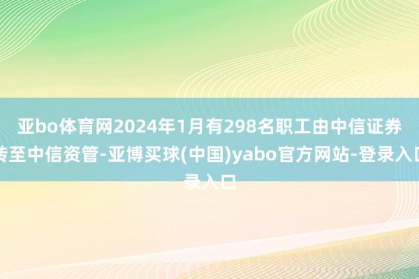 亚bo体育网2024年1月有298名职工由中信证券转至中信资管-亚博买球(中国)yabo官方网站-登录入口