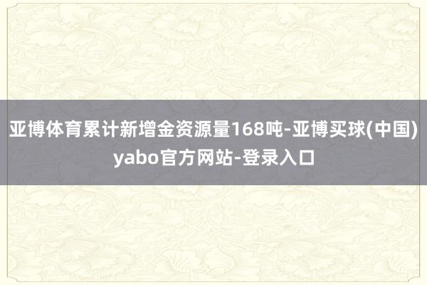 亚博体育累计新增金资源量168吨-亚博买球(中国)yabo官方网站-登录入口