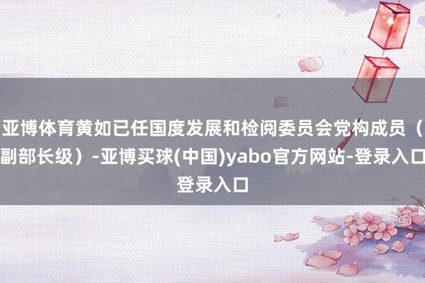 亚博体育黄如已任国度发展和检阅委员会党构成员（副部长级）-亚博买球(中国)yabo官方网站-登录入口