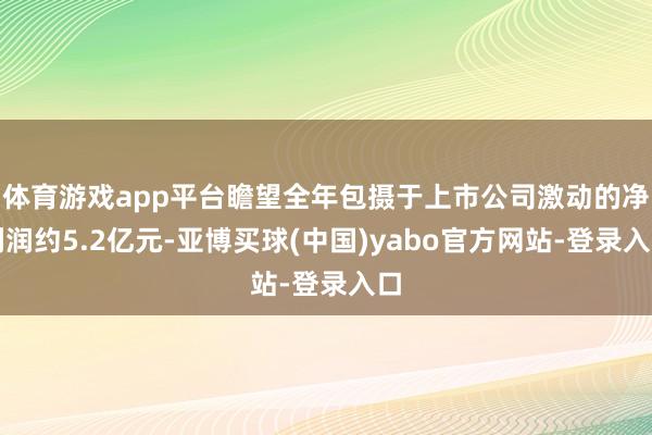 体育游戏app平台瞻望全年包摄于上市公司激动的净利润约5.2亿元-亚博买球(中国)yabo官方网站-登录入口