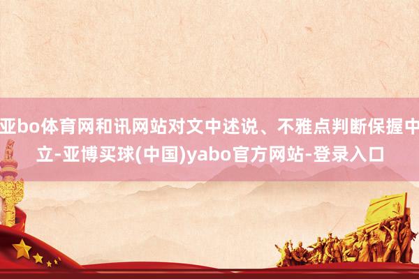 亚bo体育网和讯网站对文中述说、不雅点判断保握中立-亚博买球(中国)yabo官方网站-登录入口