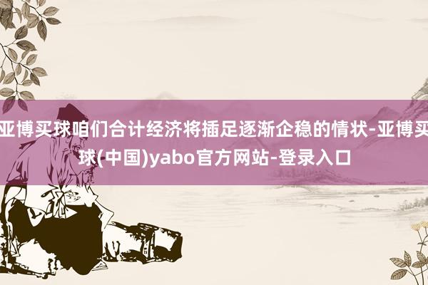 亚博买球咱们合计经济将插足逐渐企稳的情状-亚博买球(中国)yabo官方网站-登录入口