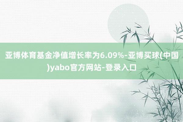 亚博体育基金净值增长率为6.09%-亚博买球(中国)yabo官方网站-登录入口