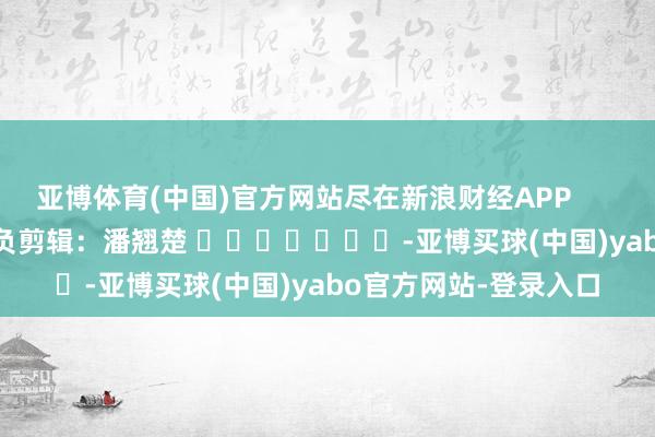 亚博体育(中国)官方网站尽在新浪财经APP            						背负剪辑：潘翘楚 							-亚博买球(中国)yabo官方网站-登录入口
