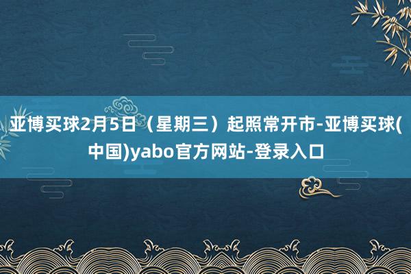 亚博买球2月5日（星期三）起照常开市-亚博买球(中国)yabo官方网站-登录入口