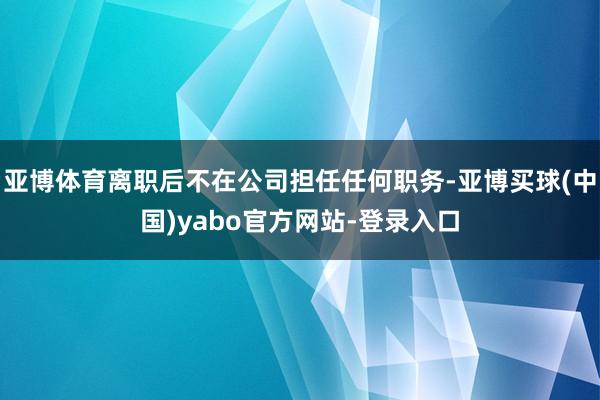 亚博体育离职后不在公司担任任何职务-亚博买球(中国)yabo官方网站-登录入口