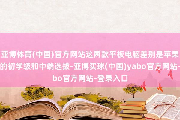 亚博体育(中国)官方网站这两款平板电脑差别是苹果居品线中的初学级和中端选拔-亚博买球(中国)yabo官方网站-登录入口