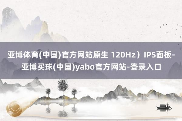 亚博体育(中国)官方网站原生 120Hz）IPS面板-亚博买球(中国)yabo官方网站-登录入口