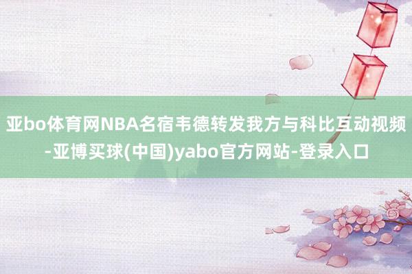 亚bo体育网NBA名宿韦德转发我方与科比互动视频-亚博买球(中国)yabo官方网站-登录入口