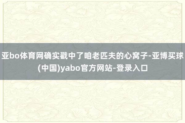 亚bo体育网确实戳中了咱老匹夫的心窝子-亚博买球(中国)yabo官方网站-登录入口