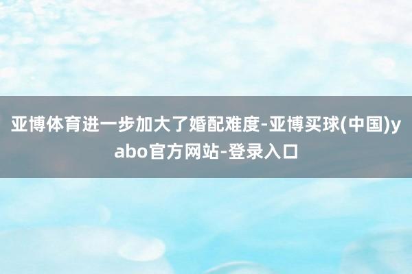 亚博体育进一步加大了婚配难度-亚博买球(中国)yabo官方网站-登录入口