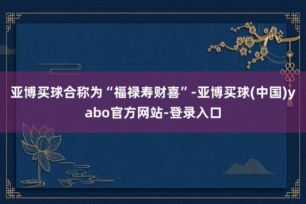 亚博买球合称为“福禄寿财喜”-亚博买球(中国)yabo官方网站-登录入口