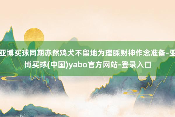 亚博买球同期亦然鸡犬不留地为理睬财神作念准备-亚博买球(中国)yabo官方网站-登录入口