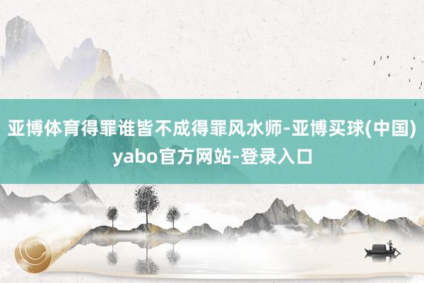 亚博体育得罪谁皆不成得罪风水师-亚博买球(中国)yabo官方网站-登录入口