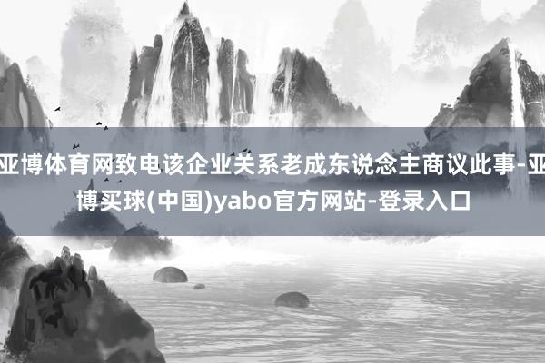 亚博体育网致电该企业关系老成东说念主商议此事-亚博买球(中国)yabo官方网站-登录入口