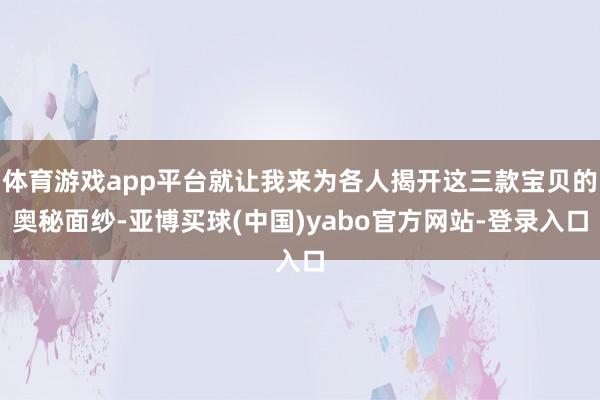 体育游戏app平台就让我来为各人揭开这三款宝贝的奥秘面纱-亚博买球(中国)yabo官方网站-登录入口