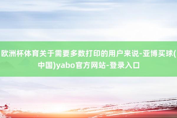 欧洲杯体育关于需要多数打印的用户来说-亚博买球(中国)yabo官方网站-登录入口