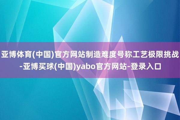 亚博体育(中国)官方网站制造难度号称工艺极限挑战-亚博买球(中国)yabo官方网站-登录入口