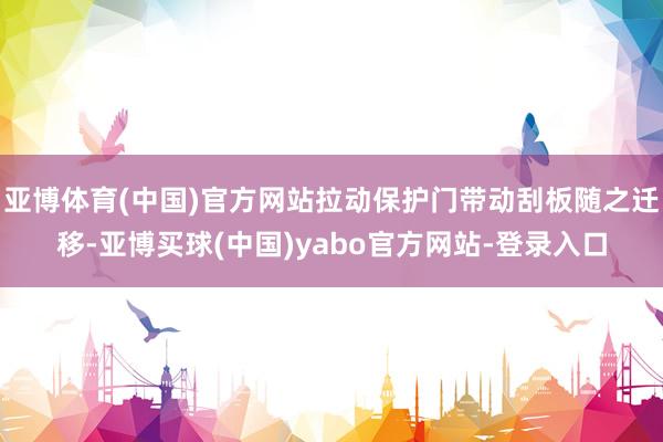 亚博体育(中国)官方网站拉动保护门带动刮板随之迁移-亚博买球(中国)yabo官方网站-登录入口