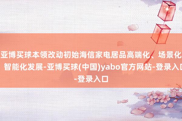 亚博买球本领改动初始海信家电居品高端化、场景化、智能化发展-亚博买球(中国)yabo官方网站-登录入口