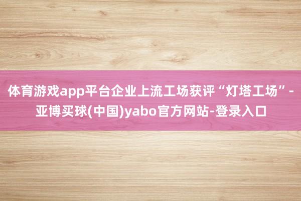 体育游戏app平台企业上流工场获评“灯塔工场”-亚博买球(中国)yabo官方网站-登录入口