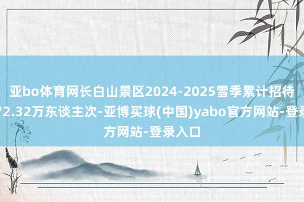 亚bo体育网长白山景区2024-2025雪季累计招待搭客72.32万东谈主次-亚博买球(中国)yabo官方网站-登录入口