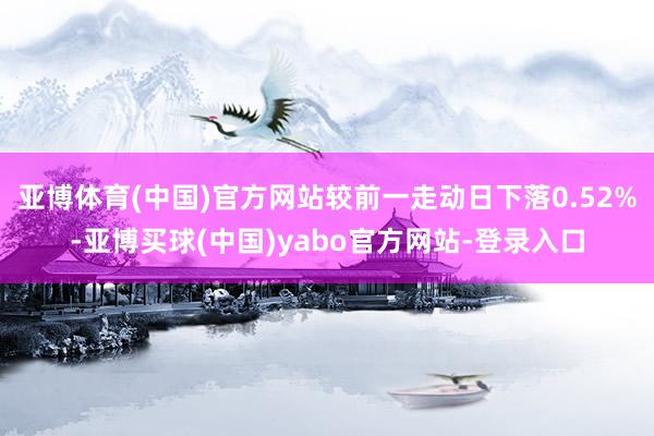 亚博体育(中国)官方网站较前一走动日下落0.52%-亚博买球(中国)yabo官方网站-登录入口
