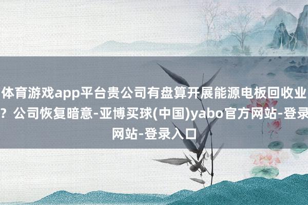 体育游戏app平台贵公司有盘算开展能源电板回收业务吗？公司恢复暗意-亚博买球(中国)yabo官方网站-登录入口