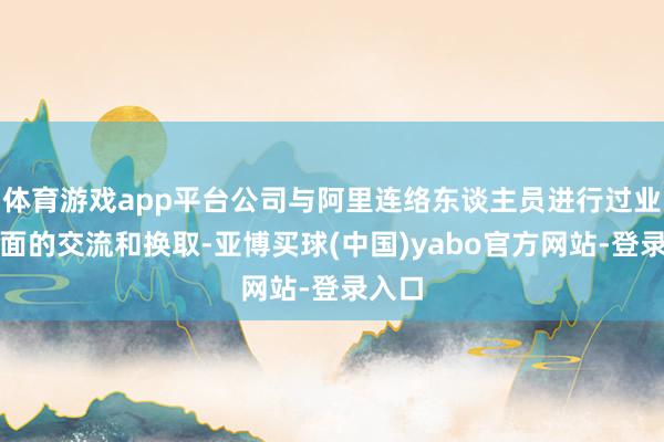 体育游戏app平台公司与阿里连络东谈主员进行过业务方面的交流和换取-亚博买球(中国)yabo官方网站-登录入口