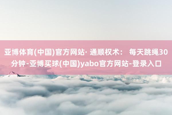 亚博体育(中国)官方网站· 通顺权术： 每天跳绳30分钟-亚博买球(中国)yabo官方网站-登录入口