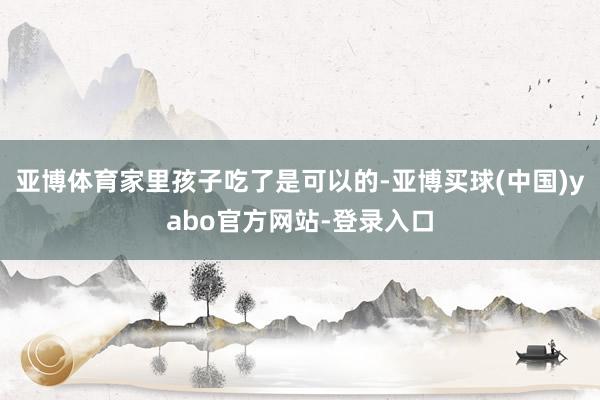 亚博体育家里孩子吃了是可以的-亚博买球(中国)yabo官方网站-登录入口