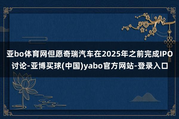亚bo体育网但愿奇瑞汽车在2025年之前完成IPO讨论-亚博买球(中国)yabo官方网站-登录入口