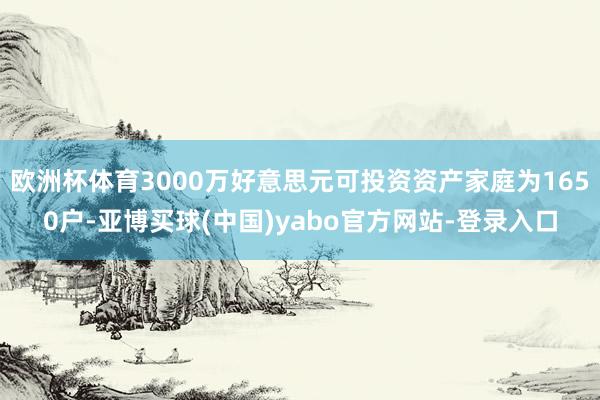 欧洲杯体育3000万好意思元可投资资产家庭为1650户-亚博买球(中国)yabo官方网站-登录入口