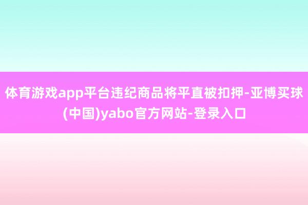 体育游戏app平台违纪商品将平直被扣押-亚博买球(中国)yabo官方网站-登录入口