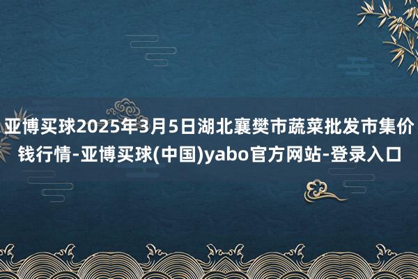 亚博买球2025年3月5日湖北襄樊市蔬菜批发市集价钱行情-亚博买球(中国)yabo官方网站-登录入口
