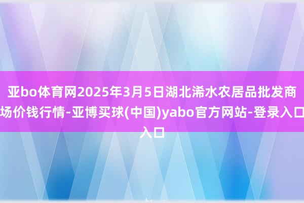 亚bo体育网2025年3月5日湖北浠水农居品批发商场价钱行情-亚博买球(中国)yabo官方网站-登录入口