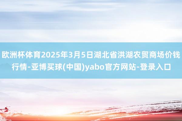 欧洲杯体育2025年3月5日湖北省洪湖农贸商场价钱行情-亚博买球(中国)yabo官方网站-登录入口