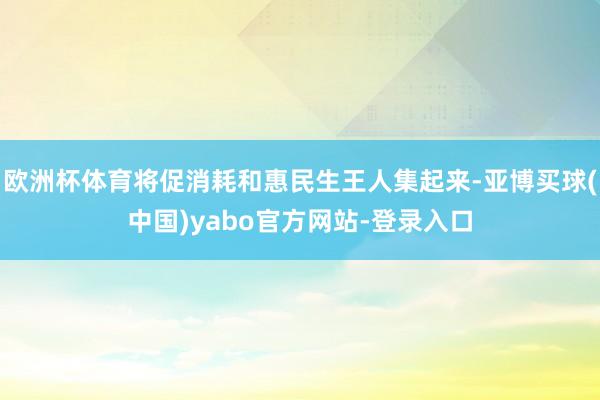 欧洲杯体育将促消耗和惠民生王人集起来-亚博买球(中国)yabo官方网站-登录入口