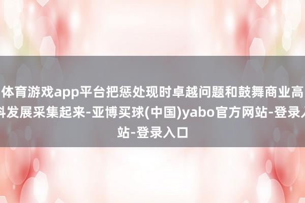 体育游戏app平台把惩处现时卓越问题和鼓舞商业高质料发展采集起来-亚博买球(中国)yabo官方网站-登录入口